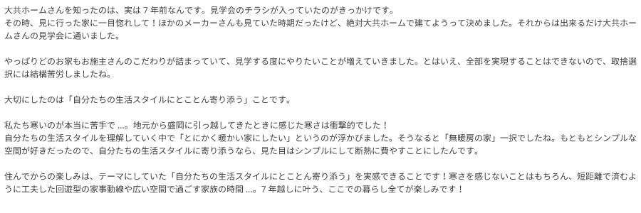 大共ホームさんを知ったのは、実は7年前なんです。見学会のチラシが入っていたのがきっかけです。 その時、見に行った家に一目惚れして！ほかのメーカーさんも見ていた時期だったけど、絶対大共ホームで建てようって決めました。 それからは出来るだけ大共ホームさんの見学会に通いました。やっぱりどのお家もお施主さんのこだわりが詰まっていて、見学する度にやりたいことが増えていきました。 とはいえ、全部を実現することはできないので、取捨選択には結構苦労しましたね。 大切にしたのは「自分たちの生活スタイルにとことん寄り添う」ことです。 私たち寒いのが本当に苦手で...。地元から盛岡に引っ越してきたときに感じた寒さは衝撃的でした！自分たちの生活スタイルを理解していく中で「とにかく暖かい家にしたい」というのが浮かびました。 そうなると「無暖房の家」一択でしたね。もともとシンプルな空間が好きだったので、自分たちの生活スタイルに寄り添うなら、見た目はシンプルにして断熱に費やすことにしたんです。 住んでからの楽しみは、テーマにしていた「自分たちの生活スタイルにとことん寄り添う」を実感できることです！ 寒さを感じないことはもちろん、短距離で済むように工夫した回遊型の家事動線や広い空間で過ごす家族の時間...。7年越しに叶う、ここでの暮らし全てが楽しみです！の画像
