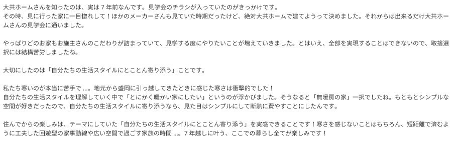 大共ホームさんを知ったのは、実は7年前なんです。見学会のチラシが入っていたのがきっかけです。 その時、見に行った家に一目惚れして！ほかのメーカーさんも見ていた時期だったけど、絶対大共ホームで建てようって決めました。 それからは出来るだけ大共ホームさんの見学会に通いました。やっぱりどのお家もお施主さんのこだわりが詰まっていて、見学する度にやりたいことが増えていきました。 とはいえ、全部を実現することはできないので、取捨選択には結構苦労しましたね。 大切にしたのは「自分たちの生活スタイルにとことん寄り添う」ことです。 私たち寒いのが本当に苦手で...。地元から盛岡に引っ越してきたときに感じた寒さは衝撃的でした！自分たちの生活スタイルを理解していく中で「とにかく暖かい家にしたい」というのが浮かびました。 そうなると「無暖房の家」一択でしたね。もともとシンプルな空間が好きだったので、自分たちの生活スタイルに寄り添うなら、見た目はシンプルにして断熱に費やすことにしたんです。 住んでからの楽しみは、テーマにしていた「自分たちの生活スタイルにとことん寄り添う」を実感できることです！ 寒さを感じないことはもちろん、短距離で済むように工夫した回遊型の家事動線や広い空間で過ごす家族の時間...。7年越しに叶う、ここでの暮らし全てが楽しみです！